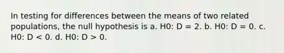 In testing for differences between the means of two related populations, the null hypothesis is a. H0: D = 2. b. H0: D = 0. c. H0: D 0.