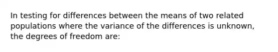 In testing for differences between the means of two related populations where the variance of the differences is unknown, the degrees of freedom are: