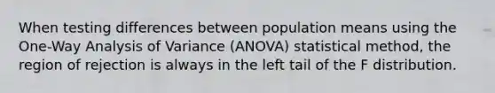 When testing differences between population means using the One-Way Analysis of Variance (ANOVA) statistical method, the region of rejection is always in the left tail of the F distribution.