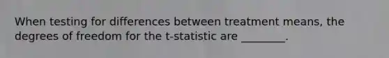 When testing for differences between treatment means, the degrees of freedom for the t-statistic are ________.