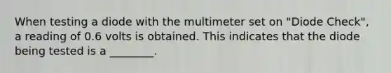 When testing a diode with the multimeter set on "Diode Check", a reading of 0.6 volts is obtained. This indicates that the diode being tested is a ________.