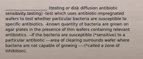 _____________________ (testing or disk diffusion antibiotic sensitivity testing) -test which uses antibiotic-impregnated wafers to test whether particular bacteria are susceptible to specific antibiotics. -known quantity of bacteria are grown on agar plates in the presence of thin wafers containing relevant antibiotics. --If the bacteria are susceptible (*sensitive) to a particular antibiotic ---area of clearing surrounds wafer where bacteria are not capable of growing ----(*called a zone of inhibition).