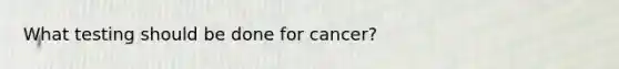 What testing should be done for cancer?