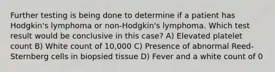 Further testing is being done to determine if a patient has Hodgkin's lymphoma or non-Hodgkin's lymphoma. Which test result would be conclusive in this case? A) Elevated platelet count B) White count of 10,000 C) Presence of abnormal Reed-Sternberg cells in biopsied tissue D) Fever and a white count of 0