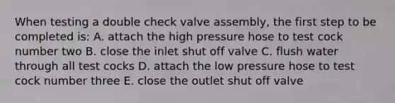 When testing a double check valve assembly, the first step to be completed is: A. attach the high pressure hose to test cock number two B. close the inlet shut off valve C. flush water through all test cocks D. attach the low pressure hose to test cock number three E. close the outlet shut off valve