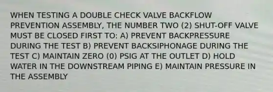 WHEN TESTING A DOUBLE CHECK VALVE BACKFLOW PREVENTION ASSEMBLY, THE NUMBER TWO (2) SHUT-OFF VALVE MUST BE CLOSED FIRST TO: A) PREVENT BACKPRESSURE DURING THE TEST B) PREVENT BACKSIPHONAGE DURING THE TEST C) MAINTAIN ZERO (0) PSIG AT THE OUTLET D) HOLD WATER IN THE DOWNSTREAM PIPING E) MAINTAIN PRESSURE IN THE ASSEMBLY