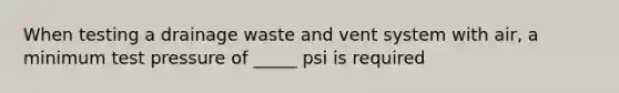 When testing a drainage waste and vent system with air, a minimum test pressure of _____ psi is required