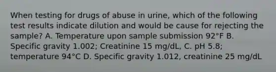 When testing for drugs of abuse in urine, which of the following test results indicate dilution and would be cause for rejecting the sample? A. Temperature upon sample submission 92°F B. Specific gravity 1.002; Creatinine 15 mg/dL, C. pH 5.8; temperature 94°C D. Specific gravity 1.012, creatinine 25 mg/dL