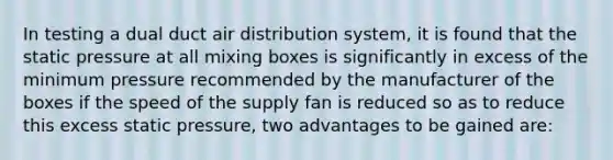 In testing a dual duct air distribution system, it is found that the static pressure at all mixing boxes is significantly in excess of the minimum pressure recommended by the manufacturer of the boxes if the speed of the supply fan is reduced so as to reduce this excess static pressure, two advantages to be gained are: