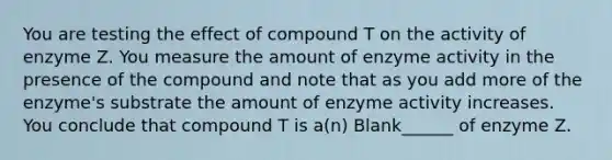 You are testing the effect of compound T on the activity of enzyme Z. You measure the amount of enzyme activity in the presence of the compound and note that as you add more of the enzyme's substrate the amount of enzyme activity increases. You conclude that compound T is a(n) Blank______ of enzyme Z.