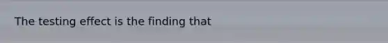 The testing effect is the finding that