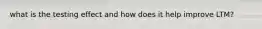 what is the testing effect and how does it help improve LTM?