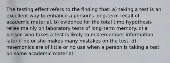 The testing effect refers to the finding that: a) taking a test is an excellent way to enhance a person's long-term recall of academic material. b) evidence for the total time hypothesis relies mainly on laboratory tests of long-term memory. c) a person who takes a test is likely to misremember information later if he or she makes many mistakes on the test. d) mnemonics are of little or no use when a person is taking a test on some academic material