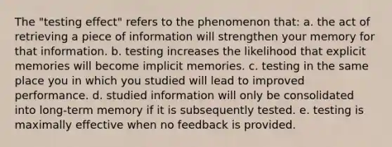 The "testing effect" refers to the phenomenon that: a. the act of retrieving a piece of information will strengthen your memory for that information. b. testing increases the likelihood that explicit memories will become implicit memories. c. testing in the same place you in which you studied will lead to improved performance. d. studied information will only be consolidated into long-term memory if it is subsequently tested. e. testing is maximally effective when no feedback is provided.