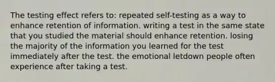 The testing effect refers to: repeated self-testing as a way to enhance retention of information. writing a test in the same state that you studied the material should enhance retention. losing the majority of the information you learned for the test immediately after the test. the emotional letdown people often experience after taking a test.