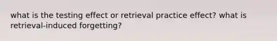 what is the testing effect or retrieval practice effect? what is retrieval-induced forgetting?