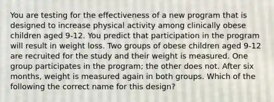 You are testing for the effectiveness of a new program that is designed to increase physical activity among clinically obese children aged 9-12. You predict that participation in the program will result in weight loss. Two groups of obese children aged 9-12 are recruited for the study and their weight is measured. One group participates in the program; the other does not. After six months, weight is measured again in both groups. Which of the following the correct name for this design?