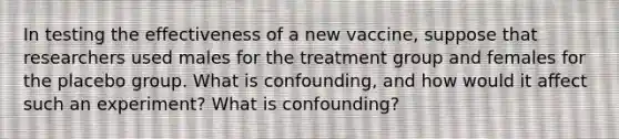 In testing the effectiveness of a new​ vaccine, suppose that researchers used males for the treatment group and females for the placebo group. What is​ confounding, and how would it affect such an​ experiment? What is​ confounding?