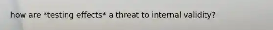 how are *testing effects* a threat to internal validity?