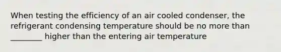 When testing the efficiency of an air cooled condenser, the refrigerant condensing temperature should be no more than ________ higher than the entering air temperature