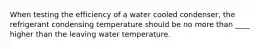 When testing the efficiency of a water cooled condenser, the refrigerant condensing temperature should be no more than ____ higher than the leaving water temperature.