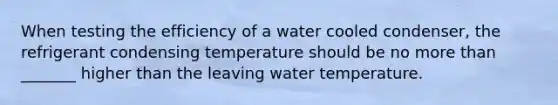 When testing the efficiency of a water cooled condenser, the refrigerant condensing temperature should be no more than _______ higher than the leaving water temperature.