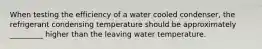 When testing the efficiency of a water cooled condenser, the refrigerant condensing temperature should be approximately _________ higher than the leaving water temperature.