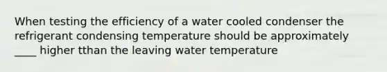 When testing the efficiency of a water cooled condenser the refrigerant condensing temperature should be approximately ____ higher tthan the leaving water temperature