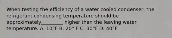 When testing the efficiency of a water cooled condenser, the refrigerant condensing temperature should be approximately_________ higher than the leaving water temperature. A. 10°F B. 20° F C. 30°F D. 40°F