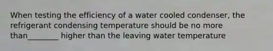 When testing the efficiency of a water cooled condenser, the refrigerant condensing temperature should be no more than________ higher than the leaving water temperature