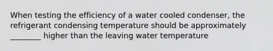 When testing the efficiency of a water cooled condenser, the refrigerant condensing temperature should be approximately ________ higher than the leaving water temperature