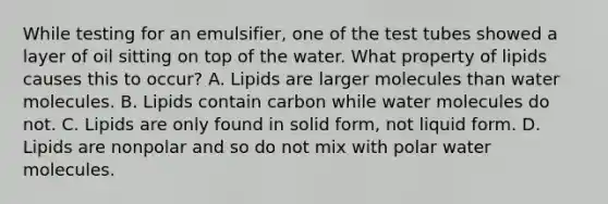 While testing for an emulsifier, one of the test tubes showed a layer of oil sitting on top of the water. What property of lipids causes this to occur? A. Lipids are larger molecules than water molecules. B. Lipids contain carbon while water molecules do not. C. Lipids are only found in solid form, not liquid form. D. Lipids are nonpolar and so do not mix with polar water molecules.