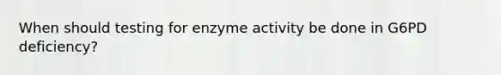 When should testing for enzyme activity be done in G6PD deficiency?