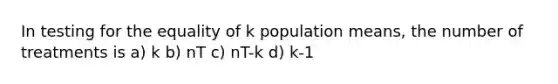 In testing for the equality of k population means, the number of treatments is a) k b) nT c) nT-k d) k-1