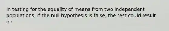 In testing for the equality of means from two independent populations, if the null hypothesis is false, the test could result in: