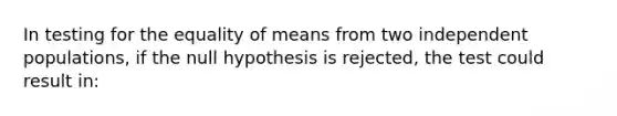 In testing for the equality of means from two independent populations, if the null hypothesis is rejected, the test could result in: