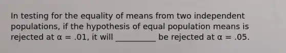 In testing for the equality of means from two independent populations, if the hypothesis of equal population means is rejected at α = .01, it will __________ be rejected at α = .05.