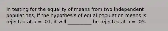 In testing for the equality of means from two independent populations, if the hypothesis of equal population means is rejected at a = .01, it will __________ be rejected at a = .05.