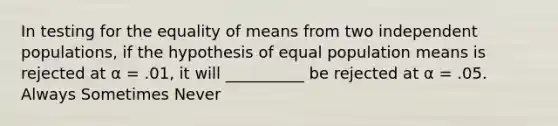 In testing for the equality of means from two independent populations, if the hypothesis of equal population means is rejected at α = .01, it will __________ be rejected at α = .05. Always Sometimes Never