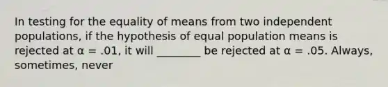 In testing for the equality of means from two independent populations, if the hypothesis of equal population means is rejected at α = .01, it will ________ be rejected at α = .05. Always, sometimes, never