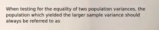 When testing for the equality of two population variances, the population which yielded the larger sample variance should always be referred to as