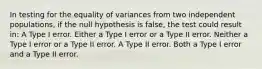 In testing for the equality of variances from two independent populations, if the null hypothesis is false, the test could result in: A Type I error. Either a Type I error or a Type II error. Neither a Type I error or a Type II error. A Type II error. Both a Type I error and a Type II error.