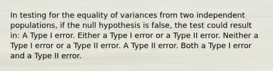 In testing for the equality of variances from two independent populations, if the null hypothesis is false, the test could result in: A Type I error. Either a Type I error or a Type II error. Neither a Type I error or a Type II error. A Type II error. Both a Type I error and a Type II error.