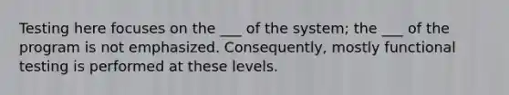 Testing here focuses on the ___ of the system; the ___ of the program is not emphasized. Consequently, mostly functional testing is performed at these levels.