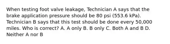 When testing foot valve leakage, Technician A says that the brake application pressure should be 80 psi (553.6 kPa). Technician B says that this test should be done every 50,000 miles. Who is correct? A. A only B. B only C. Both A and B D. Neither A nor B