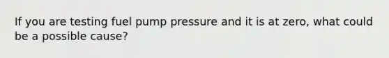 If you are testing fuel pump pressure and it is at zero, what could be a possible cause?