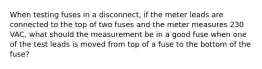 When testing fuses in a disconnect, if the meter leads are connected to the top of two fuses and the meter measures 230 VAC, what should the measurement be in a good fuse when one of the test leads is moved from top of a fuse to the bottom of the fuse?