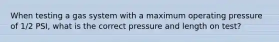 When testing a gas system with a maximum operating pressure of 1/2 PSI, what is the correct pressure and length on test?