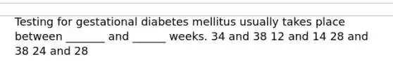 Testing for gestational diabetes mellitus usually takes place between _______ and ______ weeks. 34 and 38 12 and 14 28 and 38 24 and 28