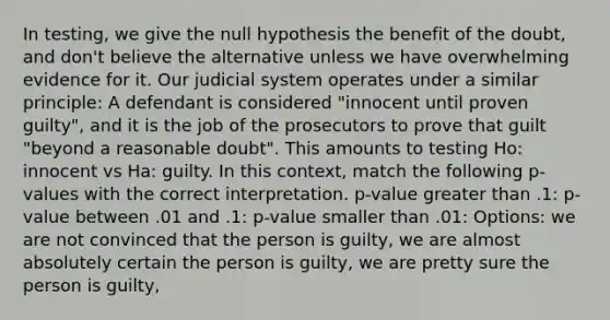 In testing, we give the null hypothesis the benefit of the doubt, and don't believe the alternative unless we have overwhelming evidence for it. Our judicial system operates under a similar principle: A defendant is considered "innocent until proven guilty", and it is the job of the prosecutors to prove that guilt "beyond a reasonable doubt". This amounts to testing Ho: innocent vs Ha: guilty. In this context, match the following p-values with the correct interpretation. p-value greater than .1: p-value between .01 and .1: p-value smaller than .01: Options: we are not convinced that the person is guilty, we are almost absolutely certain the person is guilty, we are pretty sure the person is guilty,